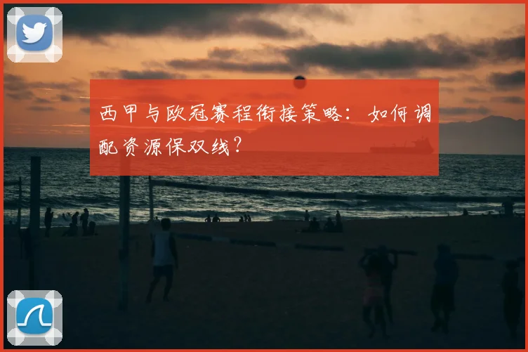 西甲与欧冠赛程衔接策略:如何调配资源保双线?